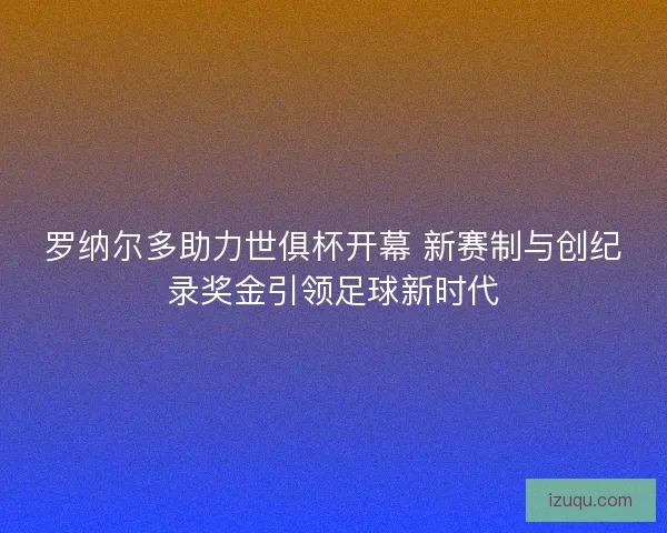 罗纳尔多助力世俱杯开幕 新赛制与创纪录奖金引领足球新时代